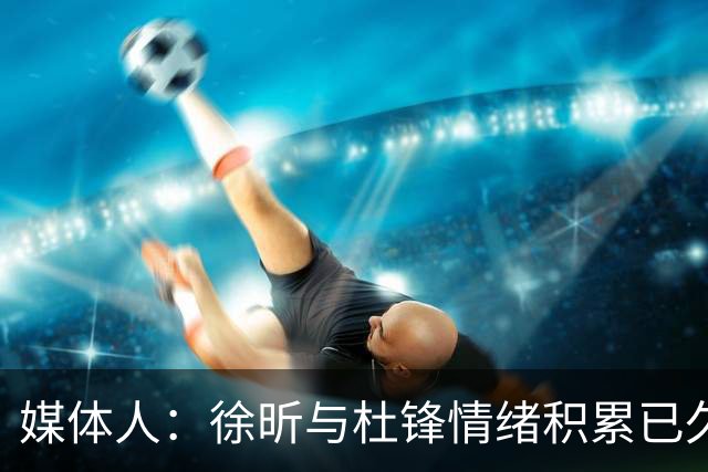 媒体人：徐昕与杜锋情绪积累已久 前者未来很难再真正回到广东队